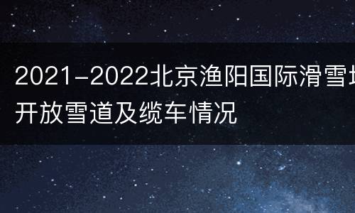 2021-2022北京渔阳国际滑雪场开放雪道及缆车情况
