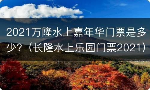 2021万隆水上嘉年华门票是多少?（长隆水上乐园门票2021）