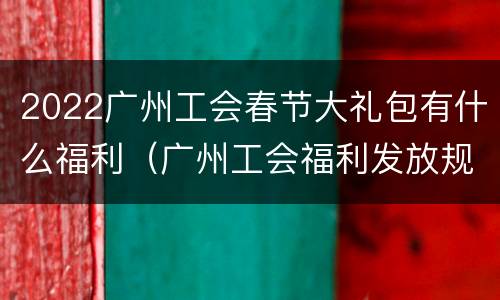 2022广州工会春节大礼包有什么福利（广州工会福利发放规定2021）