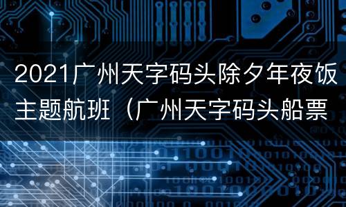 2021广州天字码头除夕年夜饭主题航班（广州天字码头船票时刻表）