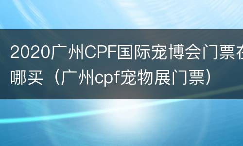 2020广州CPF国际宠博会门票在哪买（广州cpf宠物展门票）