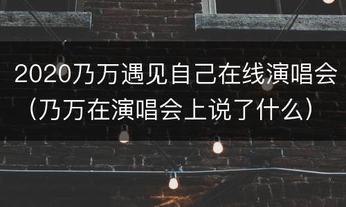 2020乃万遇见自己在线演唱会（乃万在演唱会上说了什么）