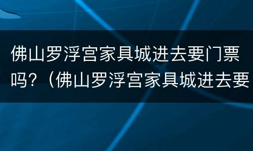 佛山罗浮宫家具城进去要门票吗?（佛山罗浮宫家具城进去要门票吗现在）