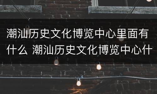 潮汕历史文化博览中心里面有什么 潮汕历史文化博览中心什么时候对外开放
