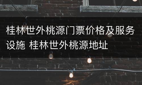 桂林世外桃源门票价格及服务设施 桂林世外桃源地址