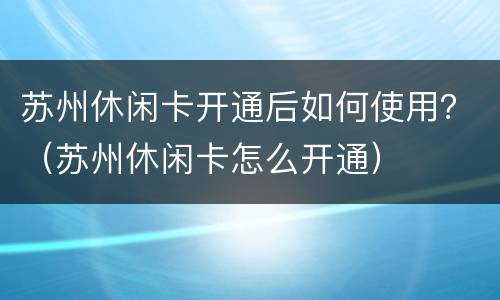 苏州休闲卡开通后如何使用？（苏州休闲卡怎么开通）