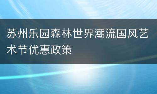 苏州乐园森林世界潮流国风艺术节优惠政策