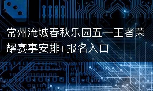 常州淹城春秋乐园五一王者荣耀赛事安排+报名入口