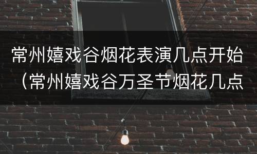 常州嬉戏谷烟花表演几点开始（常州嬉戏谷万圣节烟花几点放）