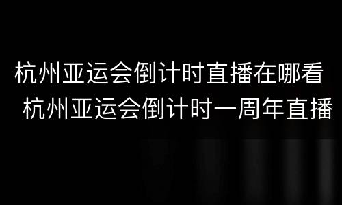 杭州亚运会倒计时直播在哪看 杭州亚运会倒计时一周年直播