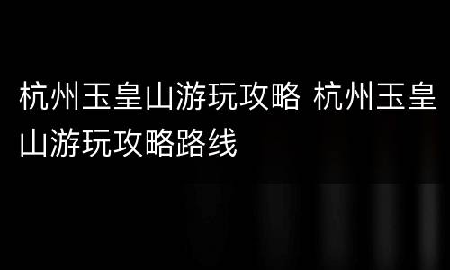 杭州玉皇山游玩攻略 杭州玉皇山游玩攻略路线