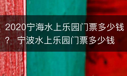 2020宁海水上乐园门票多少钱？ 宁波水上乐园门票多少钱