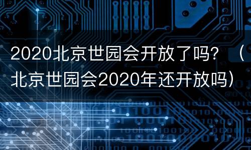 2020北京世园会开放了吗？（北京世园会2020年还开放吗）