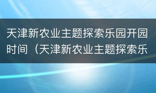 天津新农业主题探索乐园开园时间（天津新农业主题探索乐园开园时间是几点）