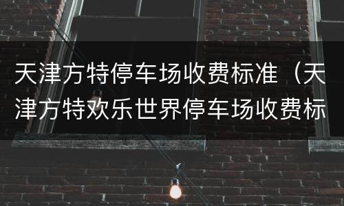 天津方特停车场收费标准（天津方特欢乐世界停车场收费标准）