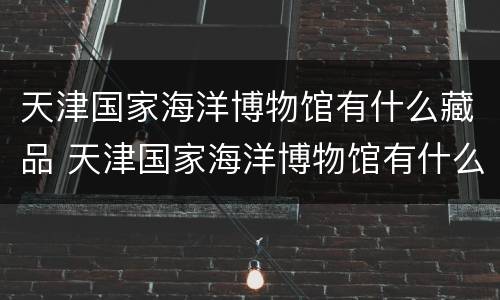 天津国家海洋博物馆有什么藏品 天津国家海洋博物馆有什么藏品吗