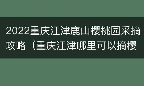 2022重庆江津鹿山樱桃园采摘攻略（重庆江津哪里可以摘樱桃）
