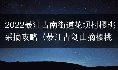 2022綦江古南街道花坝村樱桃采摘攻略（綦江古剑山摘樱桃）