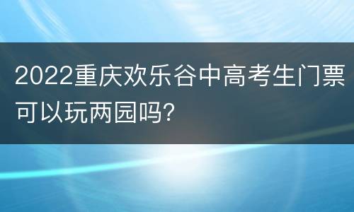 2022重庆欢乐谷中高考生门票可以玩两园吗？
