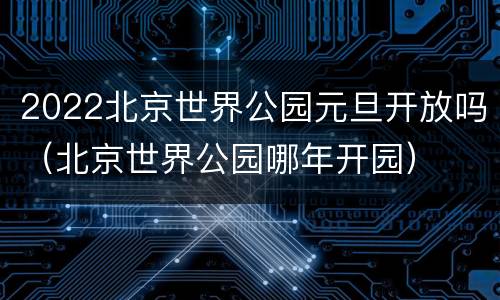 2022北京世界公园元旦开放吗（北京世界公园哪年开园）