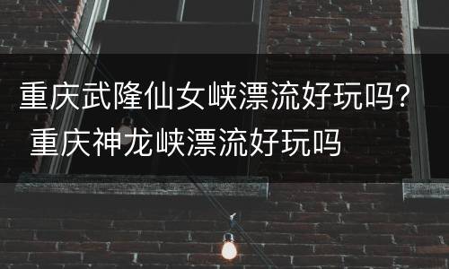 重庆武隆仙女峡漂流好玩吗？ 重庆神龙峡漂流好玩吗