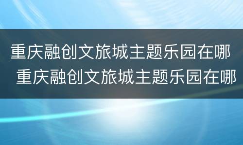 重庆融创文旅城主题乐园在哪 重庆融创文旅城主题乐园在哪儿