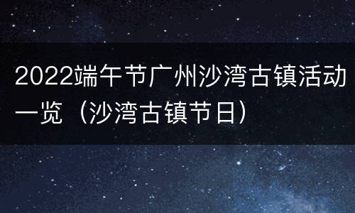 2022端午节广州沙湾古镇活动一览（沙湾古镇节日）