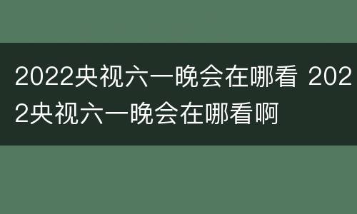 2022央视六一晚会在哪看 2022央视六一晚会在哪看啊