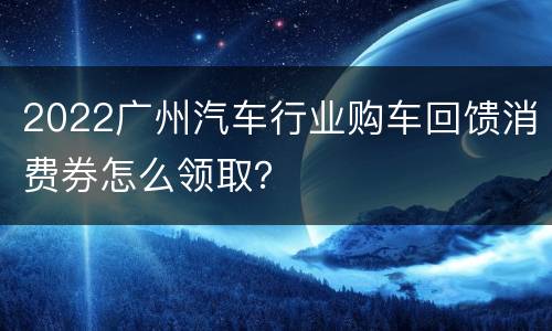 2022广州汽车行业购车回馈消费券怎么领取？