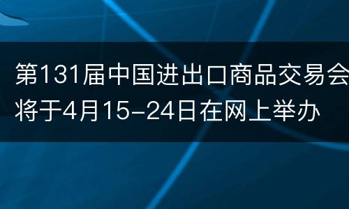 第131届中国进出口商品交易会将于4月15-24日在网上举办