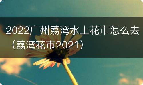 2022广州荔湾水上花市怎么去（荔湾花市2021）