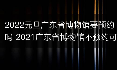 2022元旦广东省博物馆要预约吗 2021广东省博物馆不预约可以去吗
