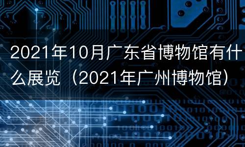 2021年10月广东省博物馆有什么展览（2021年广州博物馆）