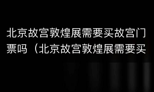 北京故宫敦煌展需要买故宫门票吗（北京故宫敦煌展需要买故宫门票吗多少钱）