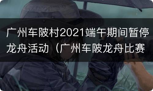 广州车陂村2021端午期间暂停龙舟活动（广州车陂龙舟比赛）
