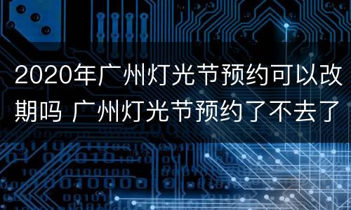 2020年广州灯光节预约可以改期吗 广州灯光节预约了不去了可以吗