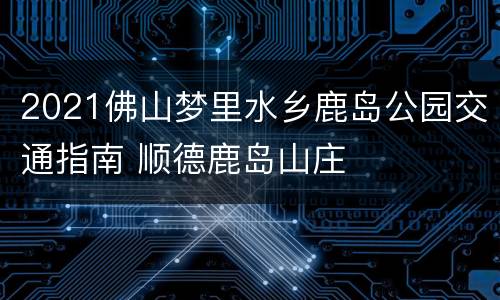 2021佛山梦里水乡鹿岛公园交通指南 顺德鹿岛山庄