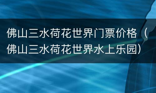 佛山三水荷花世界门票价格（佛山三水荷花世界水上乐园）