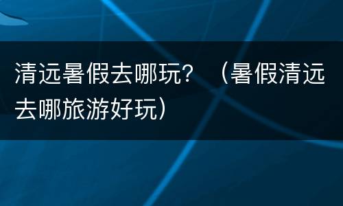 清远暑假去哪玩？（暑假清远去哪旅游好玩）