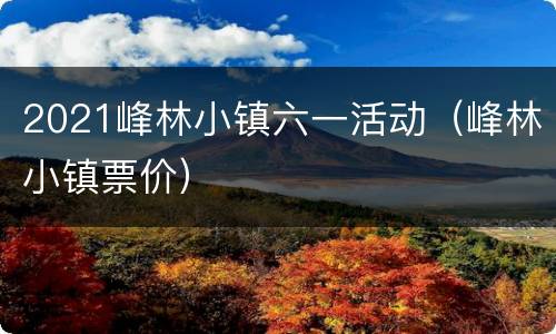 2021峰林小镇六一活动（峰林小镇票价）