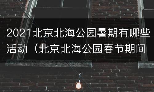 2021北京北海公园暑期有哪些活动（北京北海公园春节期间开放吗）