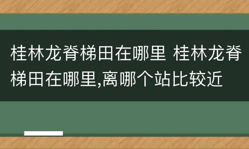 桂林龙脊梯田在哪里 桂林龙脊梯田在哪里,离哪个站比较近