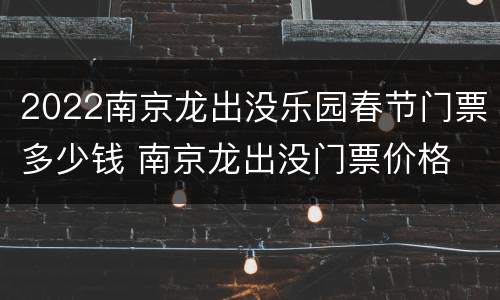 2022南京龙出没乐园春节门票多少钱 南京龙出没门票价格