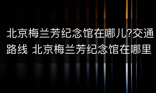 北京梅兰芳纪念馆在哪儿?交通路线 北京梅兰芳纪念馆在哪里