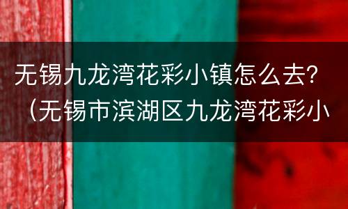 无锡九龙湾花彩小镇怎么去？（无锡市滨湖区九龙湾花彩小镇花星球）