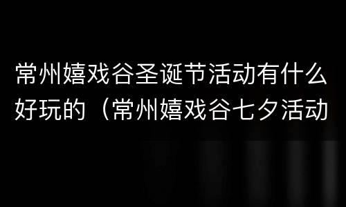常州嬉戏谷圣诞节活动有什么好玩的（常州嬉戏谷七夕活动）