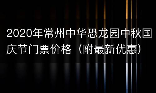 2020年常州中华恐龙园中秋国庆节门票价格（附最新优惠）