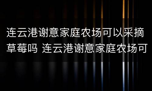 连云港谢意家庭农场可以采摘草莓吗 连云港谢意家庭农场可以采摘草莓吗现在