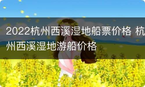 2022杭州西溪湿地船票价格 杭州西溪湿地游船价格