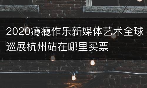 2020瘾瘾作乐新媒体艺术全球巡展杭州站在哪里买票
